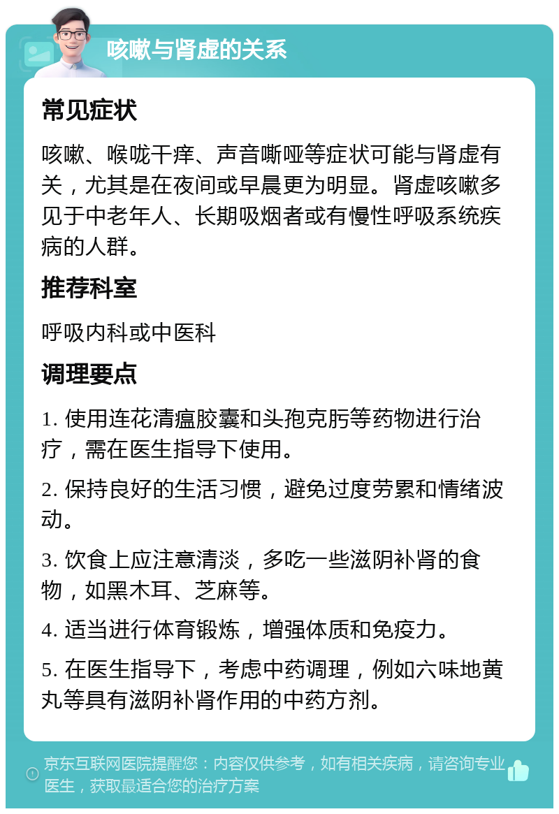 咳嗽与肾虚的关系 常见症状 咳嗽、喉咙干痒、声音嘶哑等症状可能与肾虚有关，尤其是在夜间或早晨更为明显。肾虚咳嗽多见于中老年人、长期吸烟者或有慢性呼吸系统疾病的人群。 推荐科室 呼吸内科或中医科 调理要点 1. 使用连花清瘟胶囊和头孢克肟等药物进行治疗，需在医生指导下使用。 2. 保持良好的生活习惯，避免过度劳累和情绪波动。 3. 饮食上应注意清淡，多吃一些滋阴补肾的食物，如黑木耳、芝麻等。 4. 适当进行体育锻炼，增强体质和免疫力。 5. 在医生指导下，考虑中药调理，例如六味地黄丸等具有滋阴补肾作用的中药方剂。