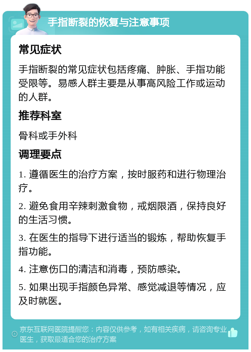 手指断裂的恢复与注意事项 常见症状 手指断裂的常见症状包括疼痛、肿胀、手指功能受限等。易感人群主要是从事高风险工作或运动的人群。 推荐科室 骨科或手外科 调理要点 1. 遵循医生的治疗方案，按时服药和进行物理治疗。 2. 避免食用辛辣刺激食物，戒烟限酒，保持良好的生活习惯。 3. 在医生的指导下进行适当的锻炼，帮助恢复手指功能。 4. 注意伤口的清洁和消毒，预防感染。 5. 如果出现手指颜色异常、感觉减退等情况，应及时就医。