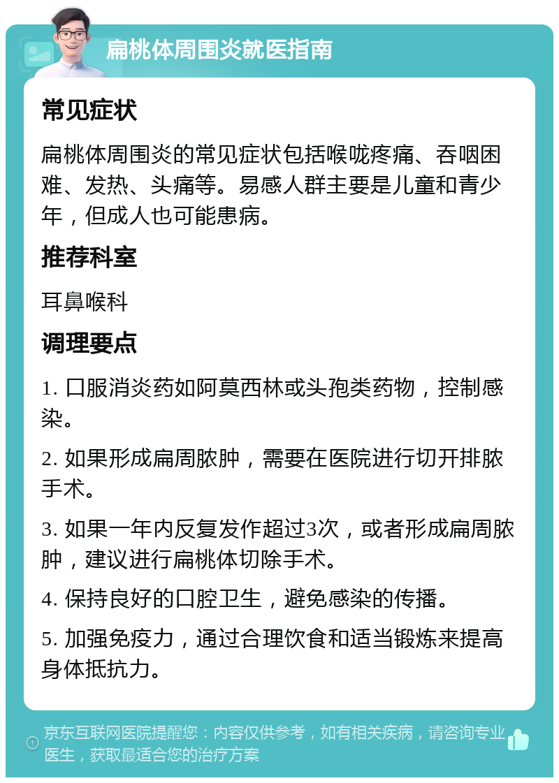 扁桃体周围炎就医指南 常见症状 扁桃体周围炎的常见症状包括喉咙疼痛、吞咽困难、发热、头痛等。易感人群主要是儿童和青少年，但成人也可能患病。 推荐科室 耳鼻喉科 调理要点 1. 口服消炎药如阿莫西林或头孢类药物，控制感染。 2. 如果形成扁周脓肿，需要在医院进行切开排脓手术。 3. 如果一年内反复发作超过3次，或者形成扁周脓肿，建议进行扁桃体切除手术。 4. 保持良好的口腔卫生，避免感染的传播。 5. 加强免疫力，通过合理饮食和适当锻炼来提高身体抵抗力。