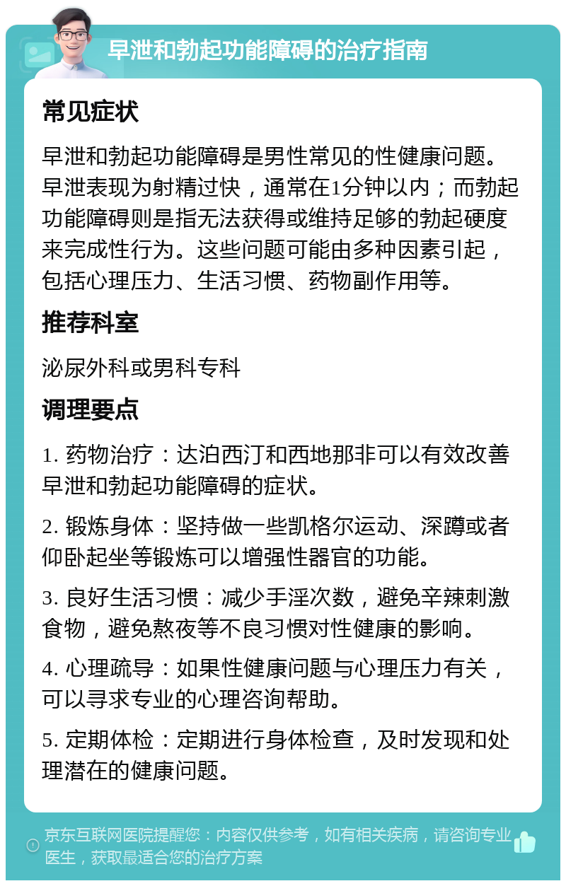 早泄和勃起功能障碍的治疗指南 常见症状 早泄和勃起功能障碍是男性常见的性健康问题。早泄表现为射精过快，通常在1分钟以内；而勃起功能障碍则是指无法获得或维持足够的勃起硬度来完成性行为。这些问题可能由多种因素引起，包括心理压力、生活习惯、药物副作用等。 推荐科室 泌尿外科或男科专科 调理要点 1. 药物治疗：达泊西汀和西地那非可以有效改善早泄和勃起功能障碍的症状。 2. 锻炼身体：坚持做一些凯格尔运动、深蹲或者仰卧起坐等锻炼可以增强性器官的功能。 3. 良好生活习惯：减少手淫次数，避免辛辣刺激食物，避免熬夜等不良习惯对性健康的影响。 4. 心理疏导：如果性健康问题与心理压力有关，可以寻求专业的心理咨询帮助。 5. 定期体检：定期进行身体检查，及时发现和处理潜在的健康问题。