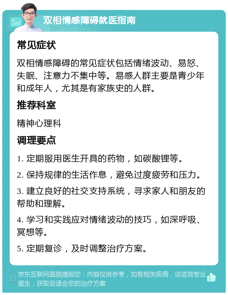 双相情感障碍就医指南 常见症状 双相情感障碍的常见症状包括情绪波动、易怒、失眠、注意力不集中等。易感人群主要是青少年和成年人，尤其是有家族史的人群。 推荐科室 精神心理科 调理要点 1. 定期服用医生开具的药物，如碳酸锂等。 2. 保持规律的生活作息，避免过度疲劳和压力。 3. 建立良好的社交支持系统，寻求家人和朋友的帮助和理解。 4. 学习和实践应对情绪波动的技巧，如深呼吸、冥想等。 5. 定期复诊，及时调整治疗方案。