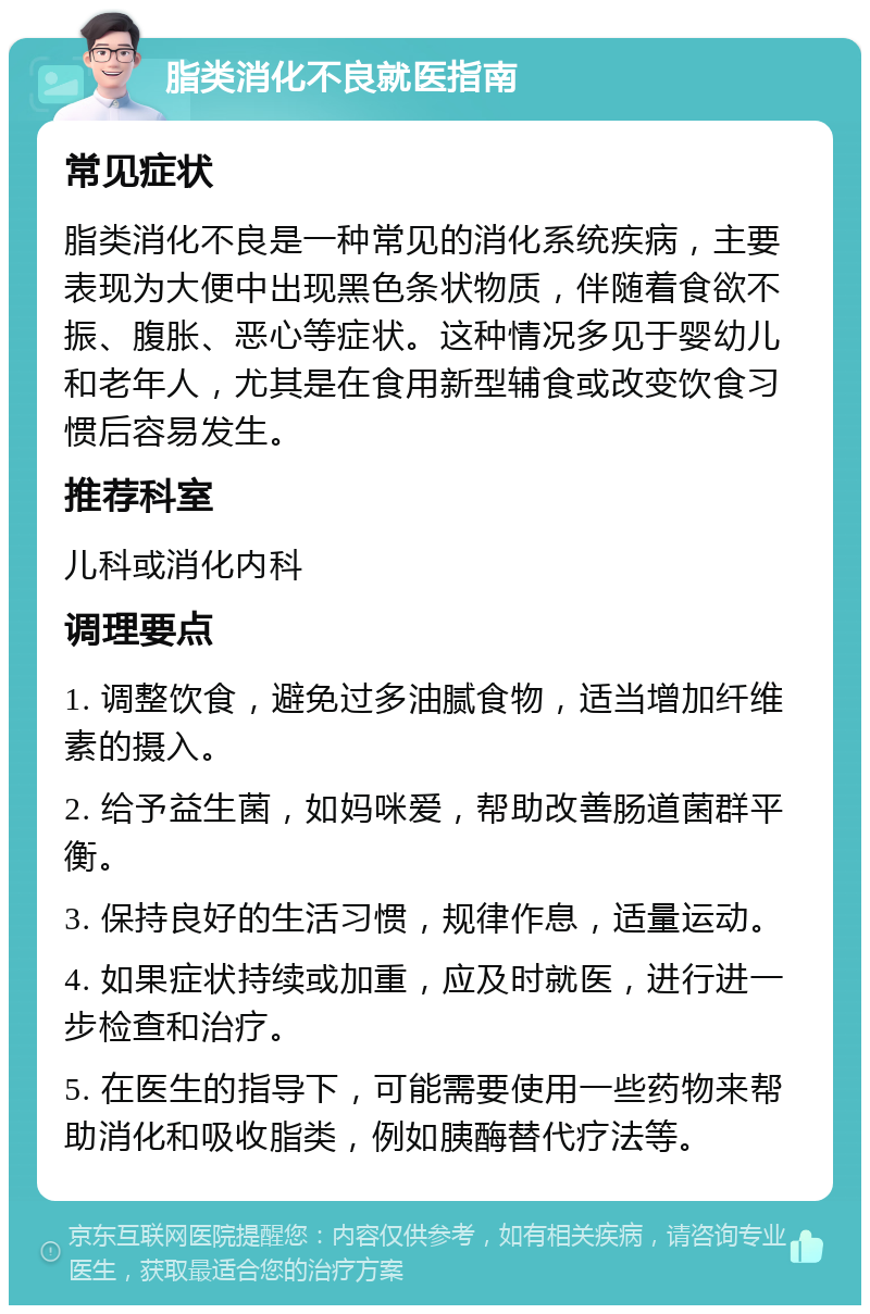 脂类消化不良就医指南 常见症状 脂类消化不良是一种常见的消化系统疾病，主要表现为大便中出现黑色条状物质，伴随着食欲不振、腹胀、恶心等症状。这种情况多见于婴幼儿和老年人，尤其是在食用新型辅食或改变饮食习惯后容易发生。 推荐科室 儿科或消化内科 调理要点 1. 调整饮食，避免过多油腻食物，适当增加纤维素的摄入。 2. 给予益生菌，如妈咪爱，帮助改善肠道菌群平衡。 3. 保持良好的生活习惯，规律作息，适量运动。 4. 如果症状持续或加重，应及时就医，进行进一步检查和治疗。 5. 在医生的指导下，可能需要使用一些药物来帮助消化和吸收脂类，例如胰酶替代疗法等。