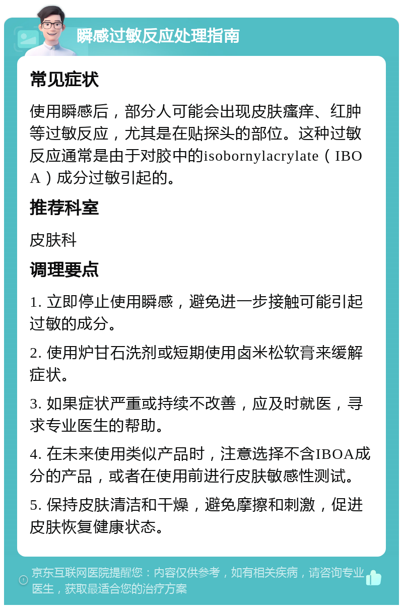 瞬感过敏反应处理指南 常见症状 使用瞬感后，部分人可能会出现皮肤瘙痒、红肿等过敏反应，尤其是在贴探头的部位。这种过敏反应通常是由于对胶中的isobornylacrylate（IBOA）成分过敏引起的。 推荐科室 皮肤科 调理要点 1. 立即停止使用瞬感，避免进一步接触可能引起过敏的成分。 2. 使用炉甘石洗剂或短期使用卤米松软膏来缓解症状。 3. 如果症状严重或持续不改善，应及时就医，寻求专业医生的帮助。 4. 在未来使用类似产品时，注意选择不含IBOA成分的产品，或者在使用前进行皮肤敏感性测试。 5. 保持皮肤清洁和干燥，避免摩擦和刺激，促进皮肤恢复健康状态。