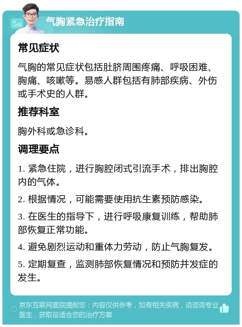 气胸紧急治疗指南 常见症状 气胸的常见症状包括肚脐周围疼痛、呼吸困难、胸痛、咳嗽等。易感人群包括有肺部疾病、外伤或手术史的人群。 推荐科室 胸外科或急诊科。 调理要点 1. 紧急住院，进行胸腔闭式引流手术，排出胸腔内的气体。 2. 根据情况，可能需要使用抗生素预防感染。 3. 在医生的指导下，进行呼吸康复训练，帮助肺部恢复正常功能。 4. 避免剧烈运动和重体力劳动，防止气胸复发。 5. 定期复查，监测肺部恢复情况和预防并发症的发生。