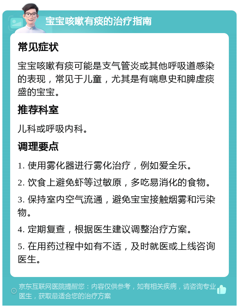 宝宝咳嗽有痰的治疗指南 常见症状 宝宝咳嗽有痰可能是支气管炎或其他呼吸道感染的表现，常见于儿童，尤其是有喘息史和脾虚痰盛的宝宝。 推荐科室 儿科或呼吸内科。 调理要点 1. 使用雾化器进行雾化治疗，例如爱全乐。 2. 饮食上避免虾等过敏原，多吃易消化的食物。 3. 保持室内空气流通，避免宝宝接触烟雾和污染物。 4. 定期复查，根据医生建议调整治疗方案。 5. 在用药过程中如有不适，及时就医或上线咨询医生。