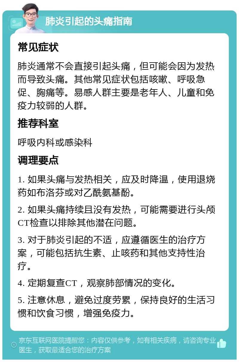 肺炎引起的头痛指南 常见症状 肺炎通常不会直接引起头痛，但可能会因为发热而导致头痛。其他常见症状包括咳嗽、呼吸急促、胸痛等。易感人群主要是老年人、儿童和免疫力较弱的人群。 推荐科室 呼吸内科或感染科 调理要点 1. 如果头痛与发热相关，应及时降温，使用退烧药如布洛芬或对乙酰氨基酚。 2. 如果头痛持续且没有发热，可能需要进行头颅CT检查以排除其他潜在问题。 3. 对于肺炎引起的不适，应遵循医生的治疗方案，可能包括抗生素、止咳药和其他支持性治疗。 4. 定期复查CT，观察肺部情况的变化。 5. 注意休息，避免过度劳累，保持良好的生活习惯和饮食习惯，增强免疫力。