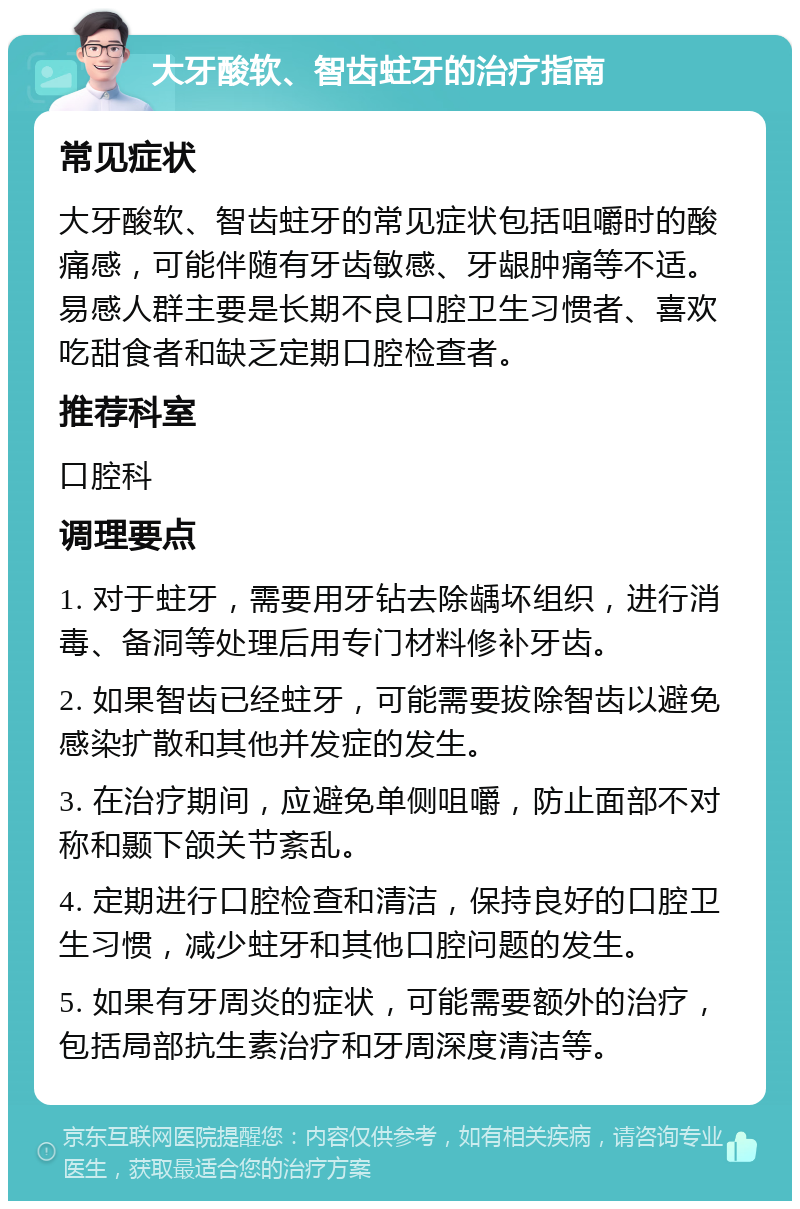 大牙酸软、智齿蛀牙的治疗指南 常见症状 大牙酸软、智齿蛀牙的常见症状包括咀嚼时的酸痛感，可能伴随有牙齿敏感、牙龈肿痛等不适。易感人群主要是长期不良口腔卫生习惯者、喜欢吃甜食者和缺乏定期口腔检查者。 推荐科室 口腔科 调理要点 1. 对于蛀牙，需要用牙钻去除龋坏组织，进行消毒、备洞等处理后用专门材料修补牙齿。 2. 如果智齿已经蛀牙，可能需要拔除智齿以避免感染扩散和其他并发症的发生。 3. 在治疗期间，应避免单侧咀嚼，防止面部不对称和颞下颌关节紊乱。 4. 定期进行口腔检查和清洁，保持良好的口腔卫生习惯，减少蛀牙和其他口腔问题的发生。 5. 如果有牙周炎的症状，可能需要额外的治疗，包括局部抗生素治疗和牙周深度清洁等。