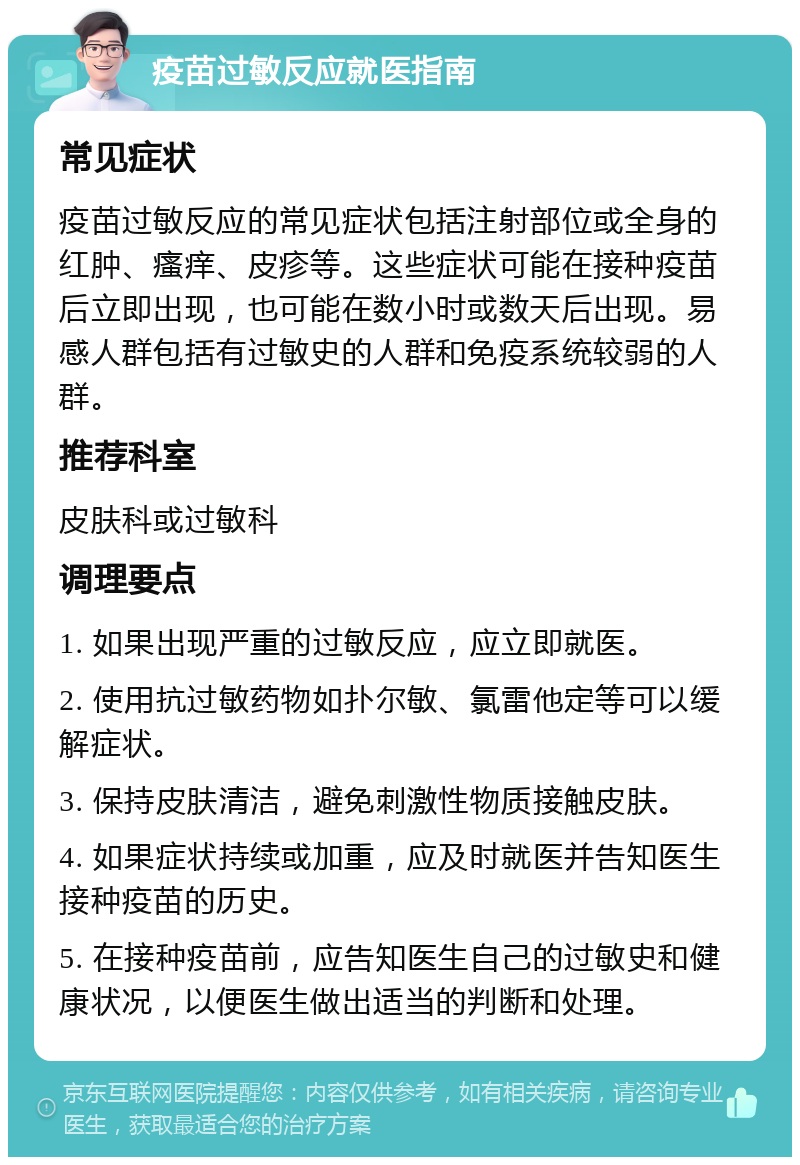 疫苗过敏反应就医指南 常见症状 疫苗过敏反应的常见症状包括注射部位或全身的红肿、瘙痒、皮疹等。这些症状可能在接种疫苗后立即出现，也可能在数小时或数天后出现。易感人群包括有过敏史的人群和免疫系统较弱的人群。 推荐科室 皮肤科或过敏科 调理要点 1. 如果出现严重的过敏反应，应立即就医。 2. 使用抗过敏药物如扑尔敏、氯雷他定等可以缓解症状。 3. 保持皮肤清洁，避免刺激性物质接触皮肤。 4. 如果症状持续或加重，应及时就医并告知医生接种疫苗的历史。 5. 在接种疫苗前，应告知医生自己的过敏史和健康状况，以便医生做出适当的判断和处理。