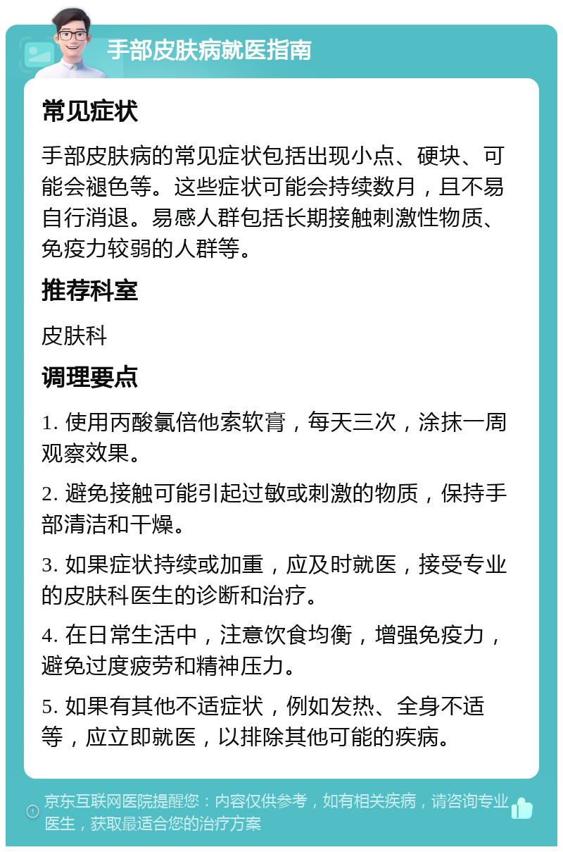 手部皮肤病就医指南 常见症状 手部皮肤病的常见症状包括出现小点、硬块、可能会褪色等。这些症状可能会持续数月，且不易自行消退。易感人群包括长期接触刺激性物质、免疫力较弱的人群等。 推荐科室 皮肤科 调理要点 1. 使用丙酸氯倍他索软膏，每天三次，涂抹一周观察效果。 2. 避免接触可能引起过敏或刺激的物质，保持手部清洁和干燥。 3. 如果症状持续或加重，应及时就医，接受专业的皮肤科医生的诊断和治疗。 4. 在日常生活中，注意饮食均衡，增强免疫力，避免过度疲劳和精神压力。 5. 如果有其他不适症状，例如发热、全身不适等，应立即就医，以排除其他可能的疾病。