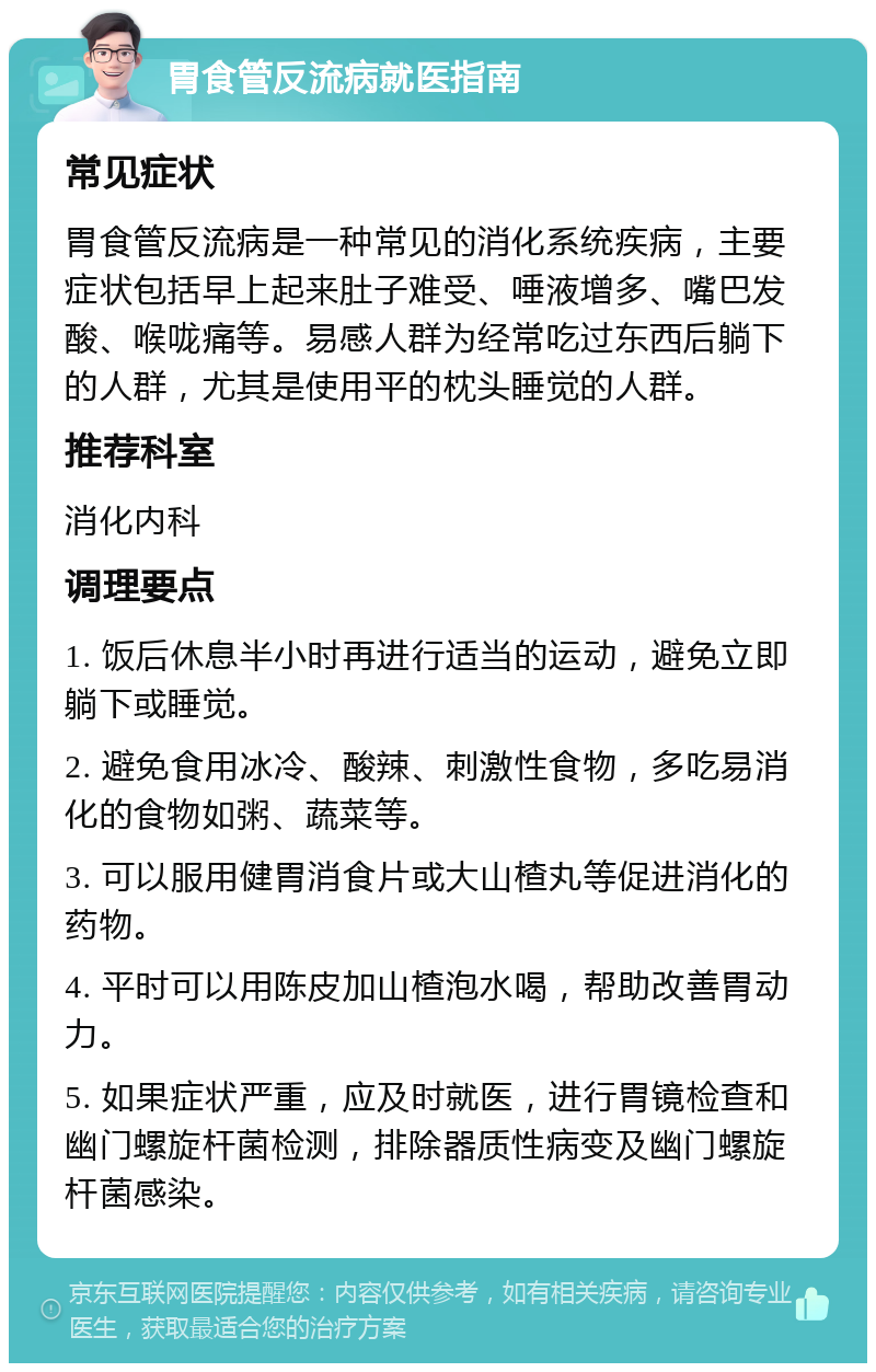 胃食管反流病就医指南 常见症状 胃食管反流病是一种常见的消化系统疾病，主要症状包括早上起来肚子难受、唾液增多、嘴巴发酸、喉咙痛等。易感人群为经常吃过东西后躺下的人群，尤其是使用平的枕头睡觉的人群。 推荐科室 消化内科 调理要点 1. 饭后休息半小时再进行适当的运动，避免立即躺下或睡觉。 2. 避免食用冰冷、酸辣、刺激性食物，多吃易消化的食物如粥、蔬菜等。 3. 可以服用健胃消食片或大山楂丸等促进消化的药物。 4. 平时可以用陈皮加山楂泡水喝，帮助改善胃动力。 5. 如果症状严重，应及时就医，进行胃镜检查和幽门螺旋杆菌检测，排除器质性病变及幽门螺旋杆菌感染。