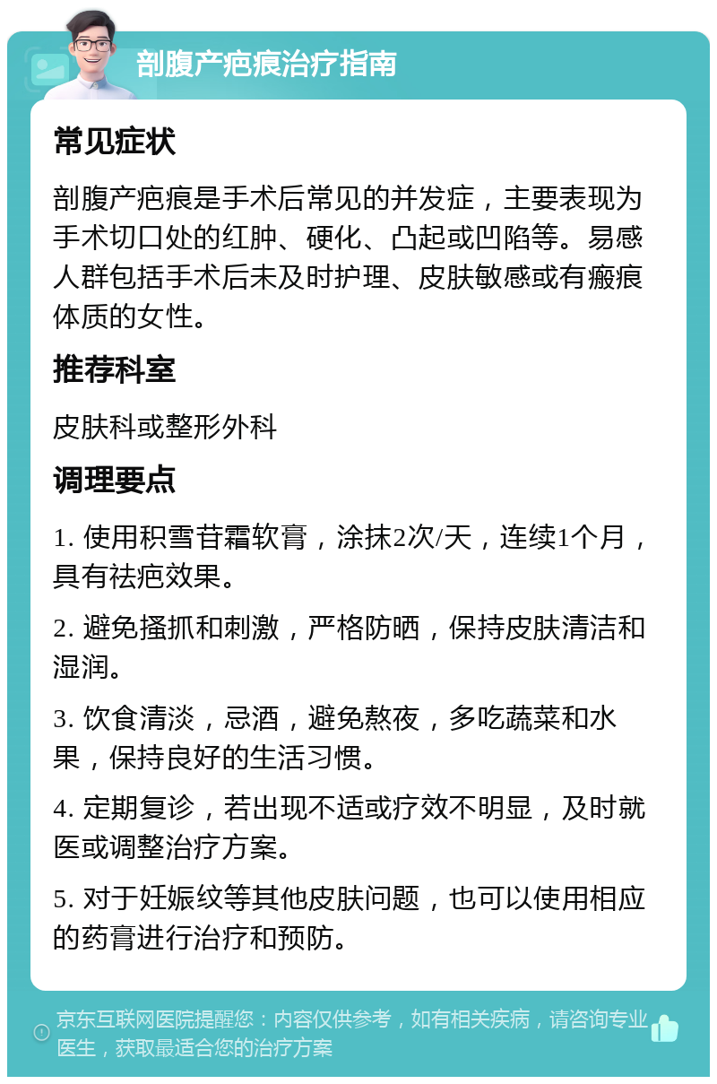 剖腹产疤痕治疗指南 常见症状 剖腹产疤痕是手术后常见的并发症，主要表现为手术切口处的红肿、硬化、凸起或凹陷等。易感人群包括手术后未及时护理、皮肤敏感或有瘢痕体质的女性。 推荐科室 皮肤科或整形外科 调理要点 1. 使用积雪苷霜软膏，涂抹2次/天，连续1个月，具有祛疤效果。 2. 避免搔抓和刺激，严格防晒，保持皮肤清洁和湿润。 3. 饮食清淡，忌酒，避免熬夜，多吃蔬菜和水果，保持良好的生活习惯。 4. 定期复诊，若出现不适或疗效不明显，及时就医或调整治疗方案。 5. 对于妊娠纹等其他皮肤问题，也可以使用相应的药膏进行治疗和预防。