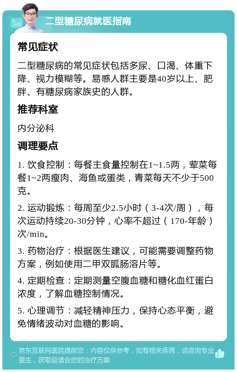 二型糖尿病就医指南 常见症状 二型糖尿病的常见症状包括多尿、口渴、体重下降、视力模糊等。易感人群主要是40岁以上、肥胖、有糖尿病家族史的人群。 推荐科室 内分泌科 调理要点 1. 饮食控制：每餐主食量控制在1~1.5两，荤菜每餐1~2两瘦肉、海鱼或蛋类，青菜每天不少于500克。 2. 运动锻炼：每周至少2.5小时（3-4次/周），每次运动持续20-30分钟，心率不超过（170-年龄）次/min。 3. 药物治疗：根据医生建议，可能需要调整药物方案，例如使用二甲双胍肠溶片等。 4. 定期检查：定期测量空腹血糖和糖化血红蛋白浓度，了解血糖控制情况。 5. 心理调节：减轻精神压力，保持心态平衡，避免情绪波动对血糖的影响。