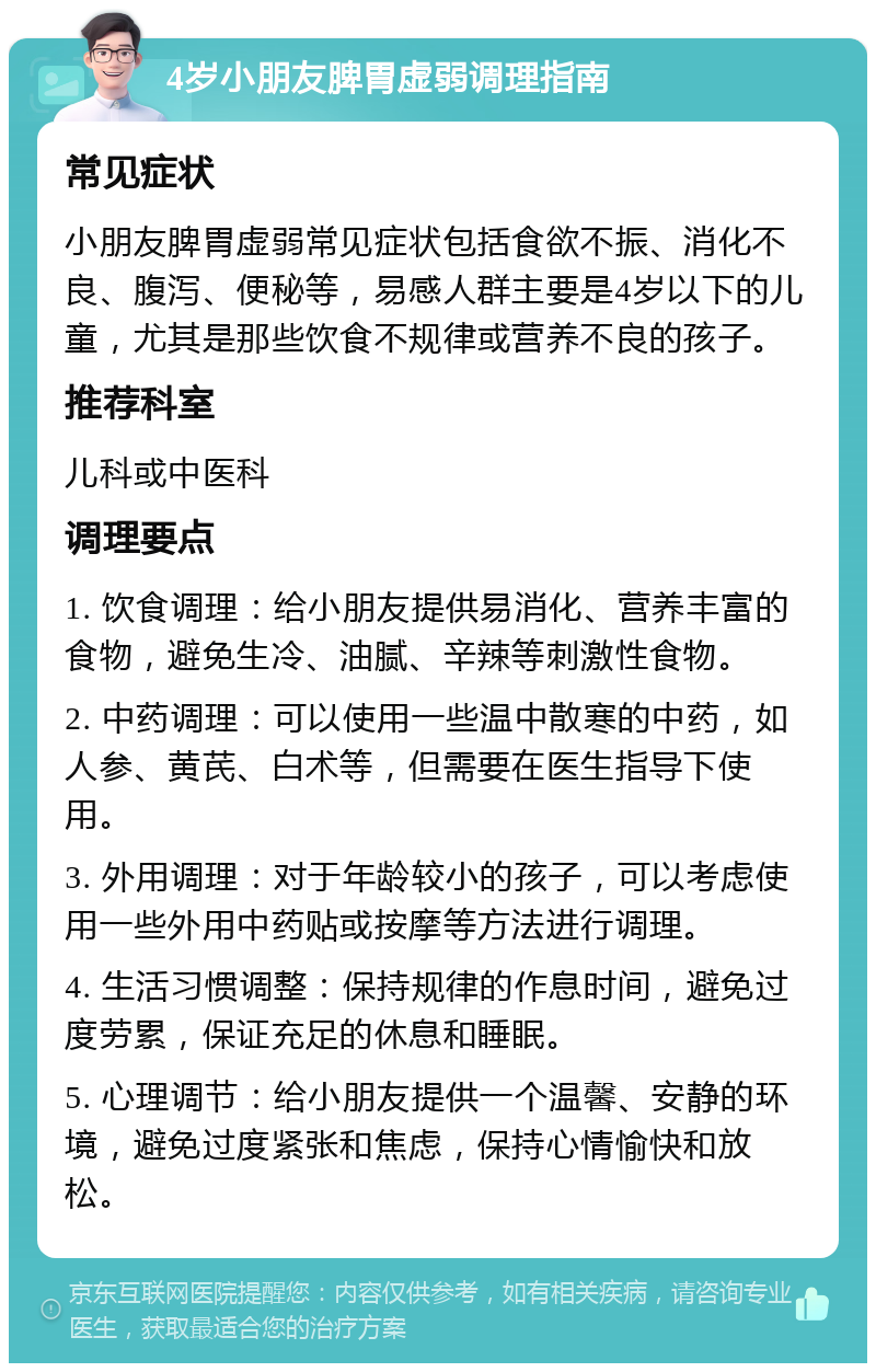 4岁小朋友脾胃虚弱调理指南 常见症状 小朋友脾胃虚弱常见症状包括食欲不振、消化不良、腹泻、便秘等，易感人群主要是4岁以下的儿童，尤其是那些饮食不规律或营养不良的孩子。 推荐科室 儿科或中医科 调理要点 1. 饮食调理：给小朋友提供易消化、营养丰富的食物，避免生冷、油腻、辛辣等刺激性食物。 2. 中药调理：可以使用一些温中散寒的中药，如人参、黄芪、白术等，但需要在医生指导下使用。 3. 外用调理：对于年龄较小的孩子，可以考虑使用一些外用中药贴或按摩等方法进行调理。 4. 生活习惯调整：保持规律的作息时间，避免过度劳累，保证充足的休息和睡眠。 5. 心理调节：给小朋友提供一个温馨、安静的环境，避免过度紧张和焦虑，保持心情愉快和放松。