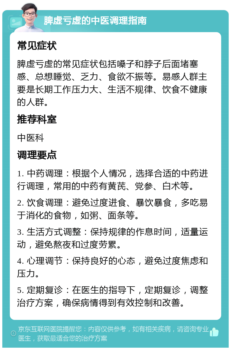 脾虚亏虚的中医调理指南 常见症状 脾虚亏虚的常见症状包括嗓子和脖子后面堵塞感、总想睡觉、乏力、食欲不振等。易感人群主要是长期工作压力大、生活不规律、饮食不健康的人群。 推荐科室 中医科 调理要点 1. 中药调理：根据个人情况，选择合适的中药进行调理，常用的中药有黄芪、党参、白术等。 2. 饮食调理：避免过度进食、暴饮暴食，多吃易于消化的食物，如粥、面条等。 3. 生活方式调整：保持规律的作息时间，适量运动，避免熬夜和过度劳累。 4. 心理调节：保持良好的心态，避免过度焦虑和压力。 5. 定期复诊：在医生的指导下，定期复诊，调整治疗方案，确保病情得到有效控制和改善。