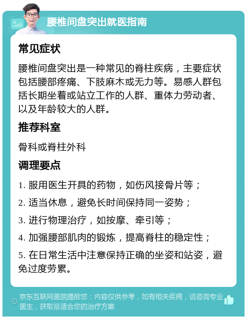 腰椎间盘突出就医指南 常见症状 腰椎间盘突出是一种常见的脊柱疾病，主要症状包括腰部疼痛、下肢麻木或无力等。易感人群包括长期坐着或站立工作的人群、重体力劳动者、以及年龄较大的人群。 推荐科室 骨科或脊柱外科 调理要点 1. 服用医生开具的药物，如伤风接骨片等； 2. 适当休息，避免长时间保持同一姿势； 3. 进行物理治疗，如按摩、牵引等； 4. 加强腰部肌肉的锻炼，提高脊柱的稳定性； 5. 在日常生活中注意保持正确的坐姿和站姿，避免过度劳累。