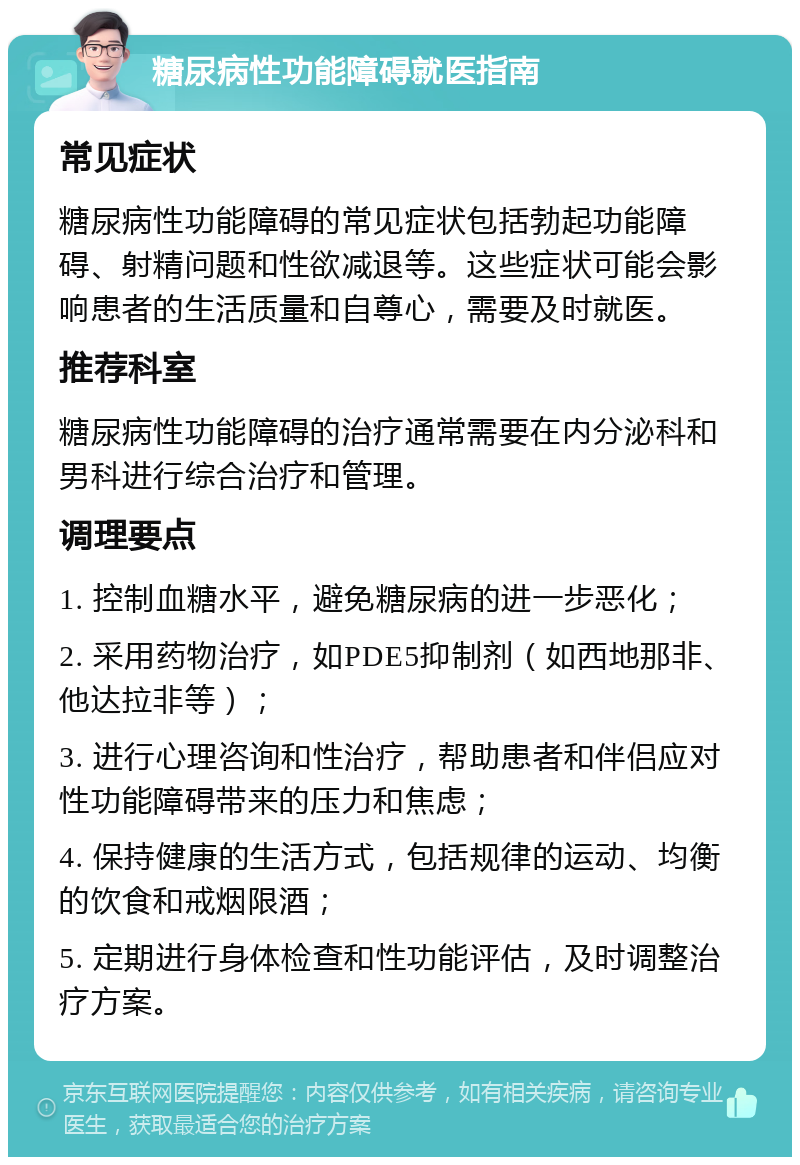 糖尿病性功能障碍就医指南 常见症状 糖尿病性功能障碍的常见症状包括勃起功能障碍、射精问题和性欲减退等。这些症状可能会影响患者的生活质量和自尊心，需要及时就医。 推荐科室 糖尿病性功能障碍的治疗通常需要在内分泌科和男科进行综合治疗和管理。 调理要点 1. 控制血糖水平，避免糖尿病的进一步恶化； 2. 采用药物治疗，如PDE5抑制剂（如西地那非、他达拉非等）； 3. 进行心理咨询和性治疗，帮助患者和伴侣应对性功能障碍带来的压力和焦虑； 4. 保持健康的生活方式，包括规律的运动、均衡的饮食和戒烟限酒； 5. 定期进行身体检查和性功能评估，及时调整治疗方案。