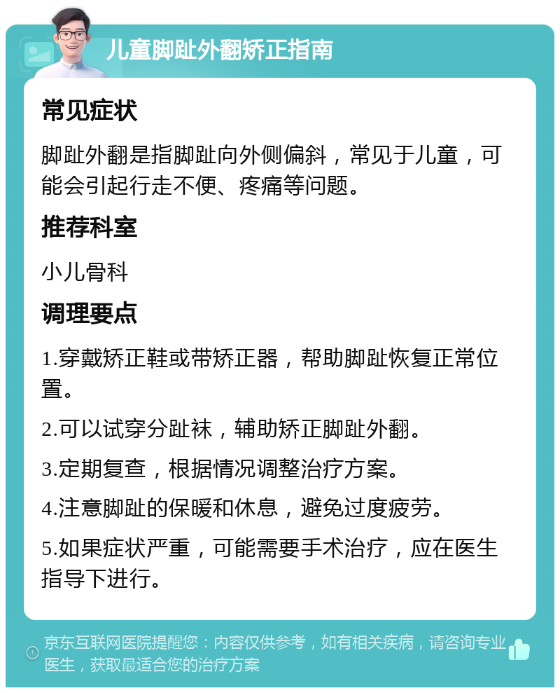 儿童脚趾外翻矫正指南 常见症状 脚趾外翻是指脚趾向外侧偏斜，常见于儿童，可能会引起行走不便、疼痛等问题。 推荐科室 小儿骨科 调理要点 1.穿戴矫正鞋或带矫正器，帮助脚趾恢复正常位置。 2.可以试穿分趾袜，辅助矫正脚趾外翻。 3.定期复查，根据情况调整治疗方案。 4.注意脚趾的保暖和休息，避免过度疲劳。 5.如果症状严重，可能需要手术治疗，应在医生指导下进行。