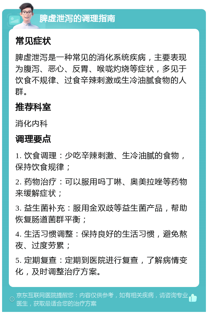 脾虚泄泻的调理指南 常见症状 脾虚泄泻是一种常见的消化系统疾病，主要表现为腹泻、恶心、反胃、喉咙灼烧等症状，多见于饮食不规律、过食辛辣刺激或生冷油腻食物的人群。 推荐科室 消化内科 调理要点 1. 饮食调理：少吃辛辣刺激、生冷油腻的食物，保持饮食规律； 2. 药物治疗：可以服用吗丁啉、奥美拉唑等药物来缓解症状； 3. 益生菌补充：服用金双歧等益生菌产品，帮助恢复肠道菌群平衡； 4. 生活习惯调整：保持良好的生活习惯，避免熬夜、过度劳累； 5. 定期复查：定期到医院进行复查，了解病情变化，及时调整治疗方案。