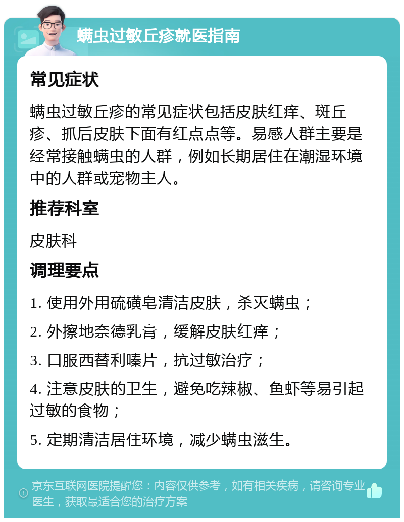 螨虫过敏丘疹就医指南 常见症状 螨虫过敏丘疹的常见症状包括皮肤红痒、斑丘疹、抓后皮肤下面有红点点等。易感人群主要是经常接触螨虫的人群，例如长期居住在潮湿环境中的人群或宠物主人。 推荐科室 皮肤科 调理要点 1. 使用外用硫磺皂清洁皮肤，杀灭螨虫； 2. 外擦地奈德乳膏，缓解皮肤红痒； 3. 口服西替利嗪片，抗过敏治疗； 4. 注意皮肤的卫生，避免吃辣椒、鱼虾等易引起过敏的食物； 5. 定期清洁居住环境，减少螨虫滋生。