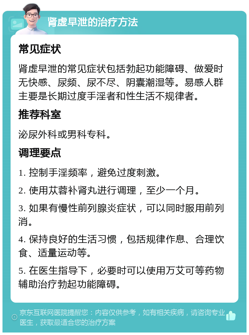 肾虚早泄的治疗方法 常见症状 肾虚早泄的常见症状包括勃起功能障碍、做爱时无快感、尿频、尿不尽、阴囊潮湿等。易感人群主要是长期过度手淫者和性生活不规律者。 推荐科室 泌尿外科或男科专科。 调理要点 1. 控制手淫频率，避免过度刺激。 2. 使用苁蓉补肾丸进行调理，至少一个月。 3. 如果有慢性前列腺炎症状，可以同时服用前列消。 4. 保持良好的生活习惯，包括规律作息、合理饮食、适量运动等。 5. 在医生指导下，必要时可以使用万艾可等药物辅助治疗勃起功能障碍。