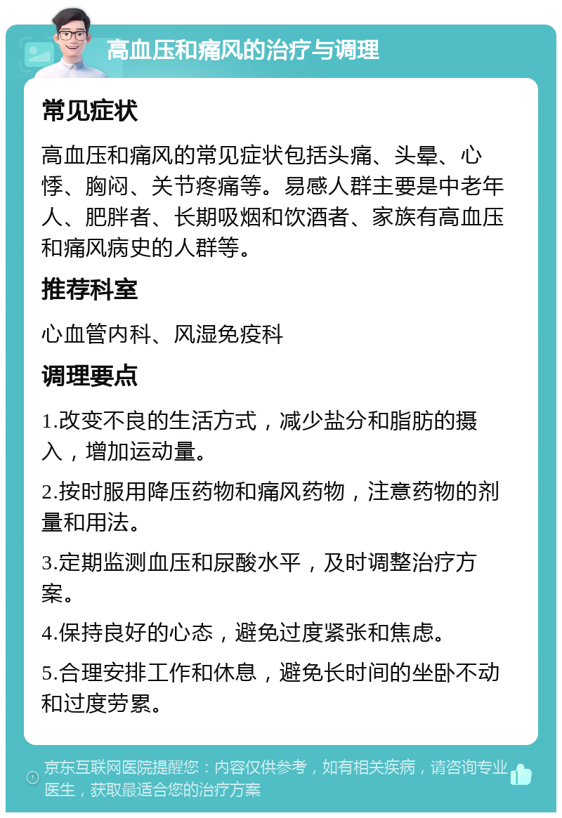 高血压和痛风的治疗与调理 常见症状 高血压和痛风的常见症状包括头痛、头晕、心悸、胸闷、关节疼痛等。易感人群主要是中老年人、肥胖者、长期吸烟和饮酒者、家族有高血压和痛风病史的人群等。 推荐科室 心血管内科、风湿免疫科 调理要点 1.改变不良的生活方式，减少盐分和脂肪的摄入，增加运动量。 2.按时服用降压药物和痛风药物，注意药物的剂量和用法。 3.定期监测血压和尿酸水平，及时调整治疗方案。 4.保持良好的心态，避免过度紧张和焦虑。 5.合理安排工作和休息，避免长时间的坐卧不动和过度劳累。