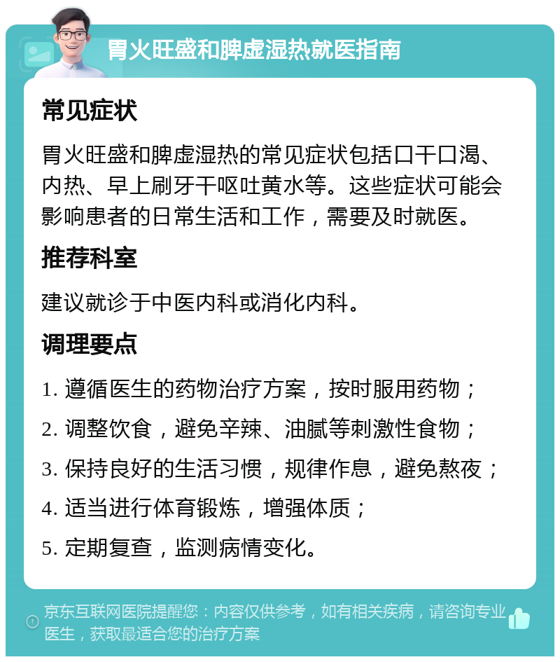 胃火旺盛和脾虚湿热就医指南 常见症状 胃火旺盛和脾虚湿热的常见症状包括口干口渴、内热、早上刷牙干呕吐黄水等。这些症状可能会影响患者的日常生活和工作，需要及时就医。 推荐科室 建议就诊于中医内科或消化内科。 调理要点 1. 遵循医生的药物治疗方案，按时服用药物； 2. 调整饮食，避免辛辣、油腻等刺激性食物； 3. 保持良好的生活习惯，规律作息，避免熬夜； 4. 适当进行体育锻炼，增强体质； 5. 定期复查，监测病情变化。