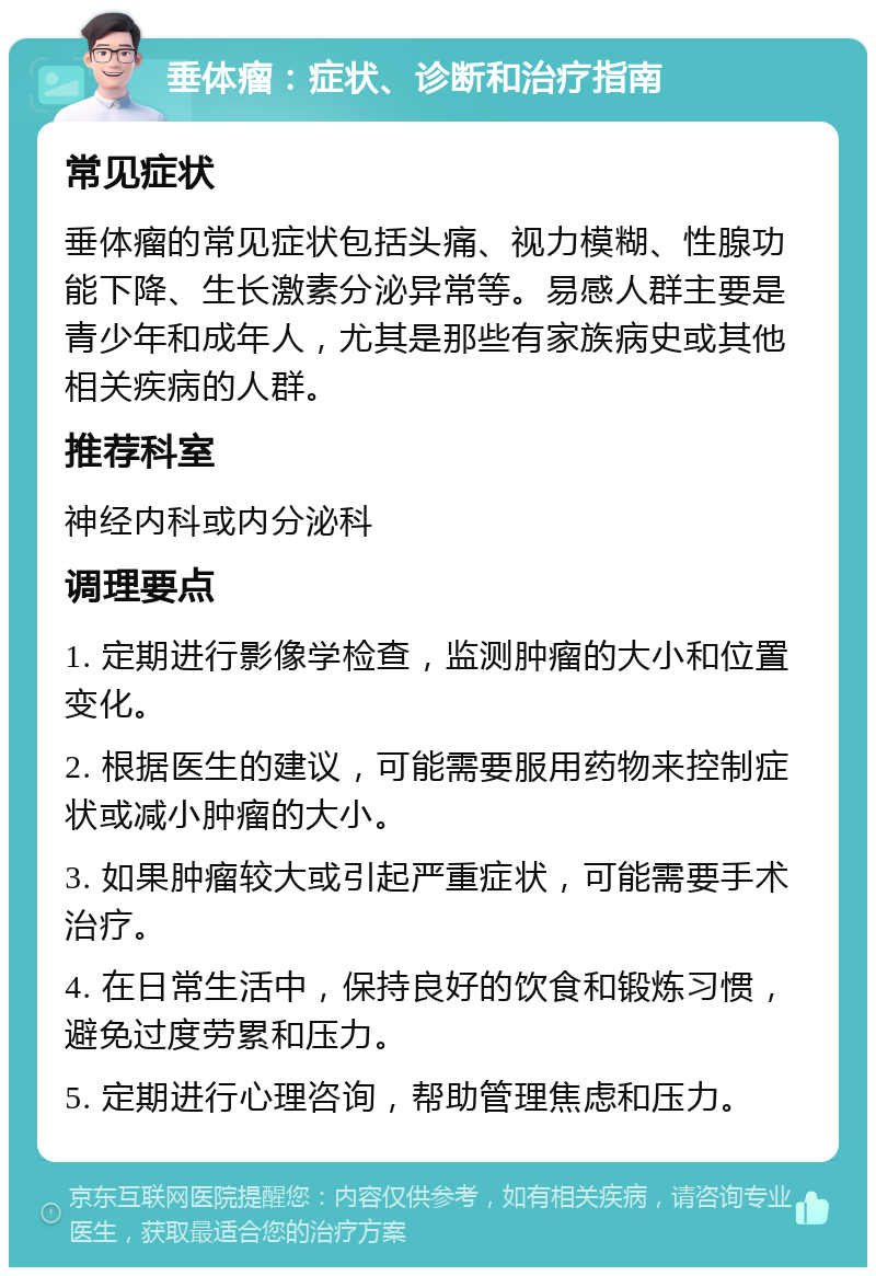 垂体瘤：症状、诊断和治疗指南 常见症状 垂体瘤的常见症状包括头痛、视力模糊、性腺功能下降、生长激素分泌异常等。易感人群主要是青少年和成年人，尤其是那些有家族病史或其他相关疾病的人群。 推荐科室 神经内科或内分泌科 调理要点 1. 定期进行影像学检查，监测肿瘤的大小和位置变化。 2. 根据医生的建议，可能需要服用药物来控制症状或减小肿瘤的大小。 3. 如果肿瘤较大或引起严重症状，可能需要手术治疗。 4. 在日常生活中，保持良好的饮食和锻炼习惯，避免过度劳累和压力。 5. 定期进行心理咨询，帮助管理焦虑和压力。