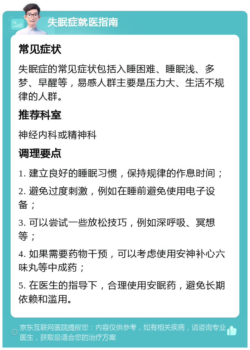 失眠症就医指南 常见症状 失眠症的常见症状包括入睡困难、睡眠浅、多梦、早醒等，易感人群主要是压力大、生活不规律的人群。 推荐科室 神经内科或精神科 调理要点 1. 建立良好的睡眠习惯，保持规律的作息时间； 2. 避免过度刺激，例如在睡前避免使用电子设备； 3. 可以尝试一些放松技巧，例如深呼吸、冥想等； 4. 如果需要药物干预，可以考虑使用安神补心六味丸等中成药； 5. 在医生的指导下，合理使用安眠药，避免长期依赖和滥用。