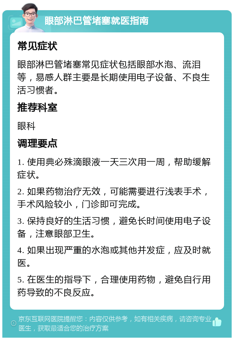 眼部淋巴管堵塞就医指南 常见症状 眼部淋巴管堵塞常见症状包括眼部水泡、流泪等，易感人群主要是长期使用电子设备、不良生活习惯者。 推荐科室 眼科 调理要点 1. 使用典必殊滴眼液一天三次用一周，帮助缓解症状。 2. 如果药物治疗无效，可能需要进行浅表手术，手术风险较小，门诊即可完成。 3. 保持良好的生活习惯，避免长时间使用电子设备，注意眼部卫生。 4. 如果出现严重的水泡或其他并发症，应及时就医。 5. 在医生的指导下，合理使用药物，避免自行用药导致的不良反应。