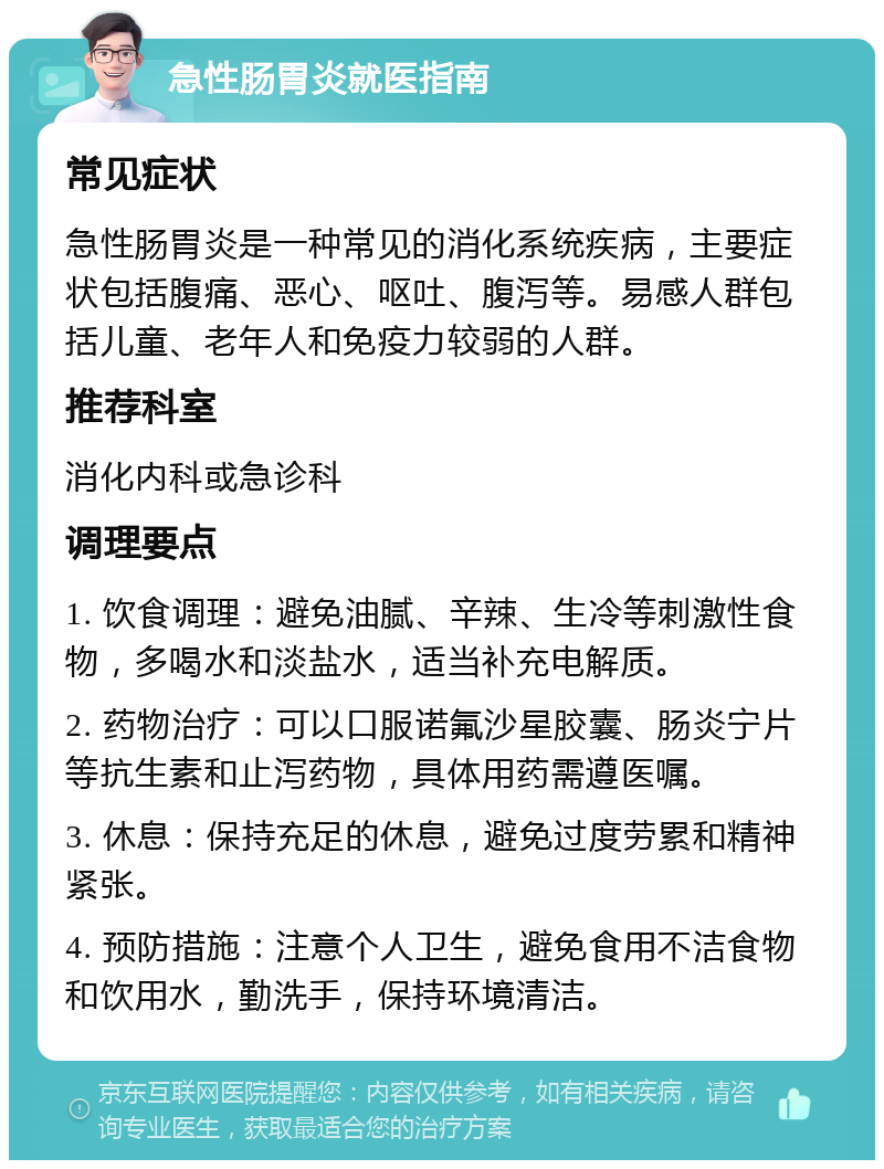 急性肠胃炎就医指南 常见症状 急性肠胃炎是一种常见的消化系统疾病，主要症状包括腹痛、恶心、呕吐、腹泻等。易感人群包括儿童、老年人和免疫力较弱的人群。 推荐科室 消化内科或急诊科 调理要点 1. 饮食调理：避免油腻、辛辣、生冷等刺激性食物，多喝水和淡盐水，适当补充电解质。 2. 药物治疗：可以口服诺氟沙星胶囊、肠炎宁片等抗生素和止泻药物，具体用药需遵医嘱。 3. 休息：保持充足的休息，避免过度劳累和精神紧张。 4. 预防措施：注意个人卫生，避免食用不洁食物和饮用水，勤洗手，保持环境清洁。