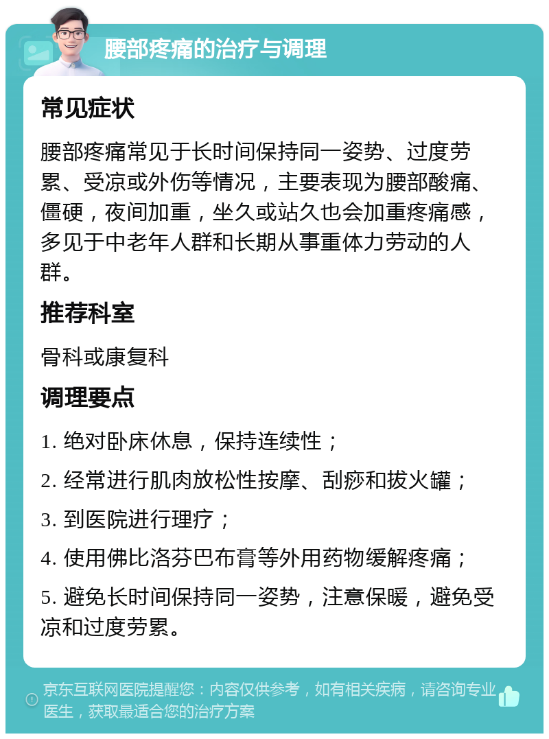 腰部疼痛的治疗与调理 常见症状 腰部疼痛常见于长时间保持同一姿势、过度劳累、受凉或外伤等情况，主要表现为腰部酸痛、僵硬，夜间加重，坐久或站久也会加重疼痛感，多见于中老年人群和长期从事重体力劳动的人群。 推荐科室 骨科或康复科 调理要点 1. 绝对卧床休息，保持连续性； 2. 经常进行肌肉放松性按摩、刮痧和拔火罐； 3. 到医院进行理疗； 4. 使用佛比洛芬巴布膏等外用药物缓解疼痛； 5. 避免长时间保持同一姿势，注意保暖，避免受凉和过度劳累。