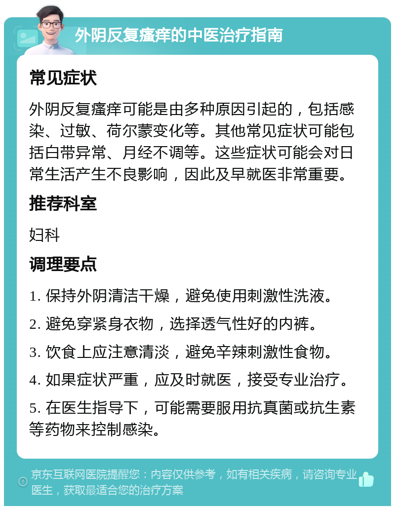 外阴反复瘙痒的中医治疗指南 常见症状 外阴反复瘙痒可能是由多种原因引起的，包括感染、过敏、荷尔蒙变化等。其他常见症状可能包括白带异常、月经不调等。这些症状可能会对日常生活产生不良影响，因此及早就医非常重要。 推荐科室 妇科 调理要点 1. 保持外阴清洁干燥，避免使用刺激性洗液。 2. 避免穿紧身衣物，选择透气性好的内裤。 3. 饮食上应注意清淡，避免辛辣刺激性食物。 4. 如果症状严重，应及时就医，接受专业治疗。 5. 在医生指导下，可能需要服用抗真菌或抗生素等药物来控制感染。