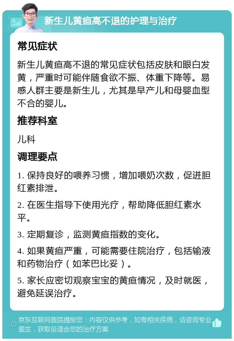 新生儿黄疸高不退的护理与治疗 常见症状 新生儿黄疸高不退的常见症状包括皮肤和眼白发黄，严重时可能伴随食欲不振、体重下降等。易感人群主要是新生儿，尤其是早产儿和母婴血型不合的婴儿。 推荐科室 儿科 调理要点 1. 保持良好的喂养习惯，增加喂奶次数，促进胆红素排泄。 2. 在医生指导下使用光疗，帮助降低胆红素水平。 3. 定期复诊，监测黄疸指数的变化。 4. 如果黄疸严重，可能需要住院治疗，包括输液和药物治疗（如苯巴比妥）。 5. 家长应密切观察宝宝的黄疸情况，及时就医，避免延误治疗。