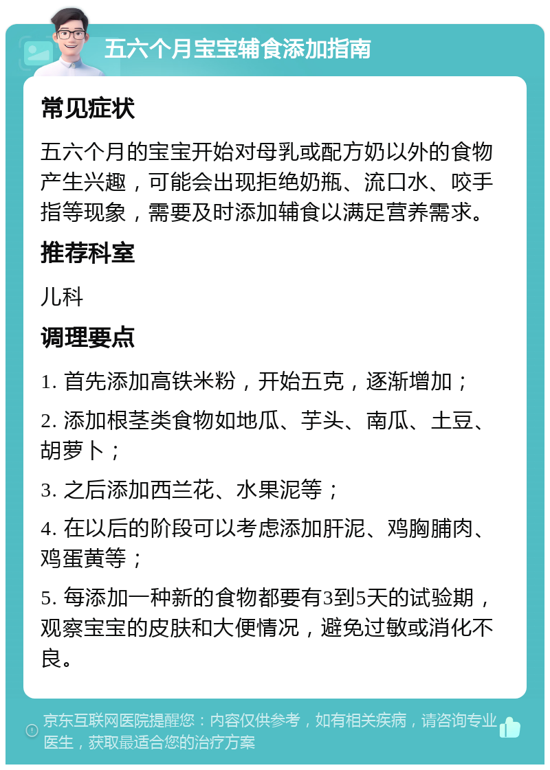 五六个月宝宝辅食添加指南 常见症状 五六个月的宝宝开始对母乳或配方奶以外的食物产生兴趣，可能会出现拒绝奶瓶、流口水、咬手指等现象，需要及时添加辅食以满足营养需求。 推荐科室 儿科 调理要点 1. 首先添加高铁米粉，开始五克，逐渐增加； 2. 添加根茎类食物如地瓜、芋头、南瓜、土豆、胡萝卜； 3. 之后添加西兰花、水果泥等； 4. 在以后的阶段可以考虑添加肝泥、鸡胸脯肉、鸡蛋黄等； 5. 每添加一种新的食物都要有3到5天的试验期，观察宝宝的皮肤和大便情况，避免过敏或消化不良。