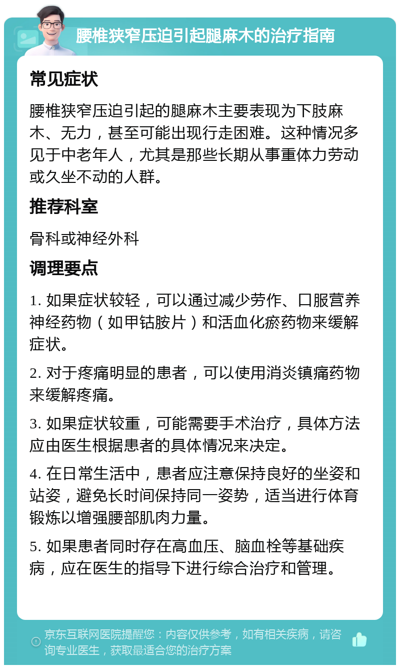 腰椎狭窄压迫引起腿麻木的治疗指南 常见症状 腰椎狭窄压迫引起的腿麻木主要表现为下肢麻木、无力，甚至可能出现行走困难。这种情况多见于中老年人，尤其是那些长期从事重体力劳动或久坐不动的人群。 推荐科室 骨科或神经外科 调理要点 1. 如果症状较轻，可以通过减少劳作、口服营养神经药物（如甲钴胺片）和活血化瘀药物来缓解症状。 2. 对于疼痛明显的患者，可以使用消炎镇痛药物来缓解疼痛。 3. 如果症状较重，可能需要手术治疗，具体方法应由医生根据患者的具体情况来决定。 4. 在日常生活中，患者应注意保持良好的坐姿和站姿，避免长时间保持同一姿势，适当进行体育锻炼以增强腰部肌肉力量。 5. 如果患者同时存在高血压、脑血栓等基础疾病，应在医生的指导下进行综合治疗和管理。