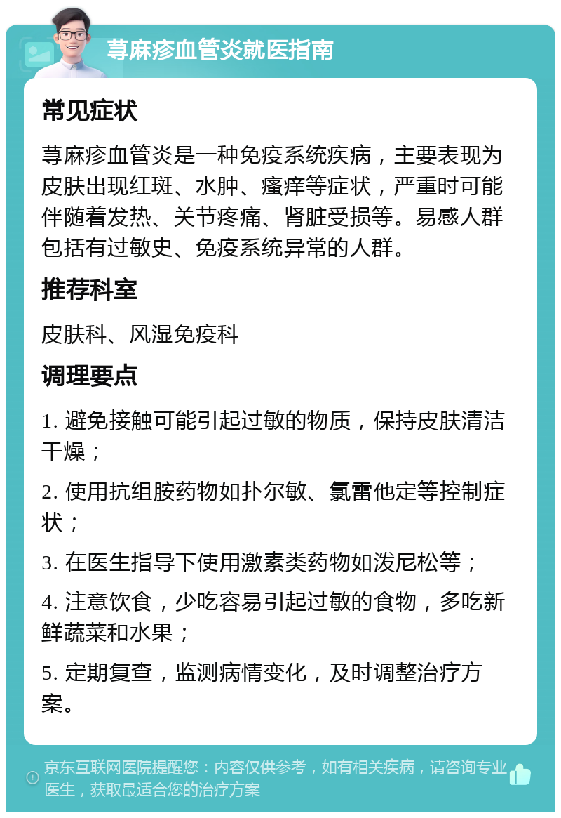 荨麻疹血管炎就医指南 常见症状 荨麻疹血管炎是一种免疫系统疾病，主要表现为皮肤出现红斑、水肿、瘙痒等症状，严重时可能伴随着发热、关节疼痛、肾脏受损等。易感人群包括有过敏史、免疫系统异常的人群。 推荐科室 皮肤科、风湿免疫科 调理要点 1. 避免接触可能引起过敏的物质，保持皮肤清洁干燥； 2. 使用抗组胺药物如扑尔敏、氯雷他定等控制症状； 3. 在医生指导下使用激素类药物如泼尼松等； 4. 注意饮食，少吃容易引起过敏的食物，多吃新鲜蔬菜和水果； 5. 定期复查，监测病情变化，及时调整治疗方案。