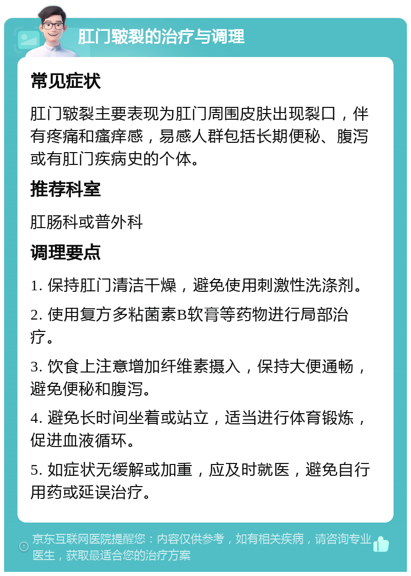 肛门皲裂的治疗与调理 常见症状 肛门皲裂主要表现为肛门周围皮肤出现裂口，伴有疼痛和瘙痒感，易感人群包括长期便秘、腹泻或有肛门疾病史的个体。 推荐科室 肛肠科或普外科 调理要点 1. 保持肛门清洁干燥，避免使用刺激性洗涤剂。 2. 使用复方多粘菌素B软膏等药物进行局部治疗。 3. 饮食上注意增加纤维素摄入，保持大便通畅，避免便秘和腹泻。 4. 避免长时间坐着或站立，适当进行体育锻炼，促进血液循环。 5. 如症状无缓解或加重，应及时就医，避免自行用药或延误治疗。