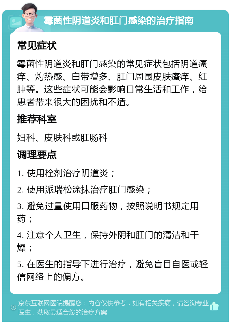 霉菌性阴道炎和肛门感染的治疗指南 常见症状 霉菌性阴道炎和肛门感染的常见症状包括阴道瘙痒、灼热感、白带增多、肛门周围皮肤瘙痒、红肿等。这些症状可能会影响日常生活和工作，给患者带来很大的困扰和不适。 推荐科室 妇科、皮肤科或肛肠科 调理要点 1. 使用栓剂治疗阴道炎； 2. 使用派瑞松涂抹治疗肛门感染； 3. 避免过量使用口服药物，按照说明书规定用药； 4. 注意个人卫生，保持外阴和肛门的清洁和干燥； 5. 在医生的指导下进行治疗，避免盲目自医或轻信网络上的偏方。