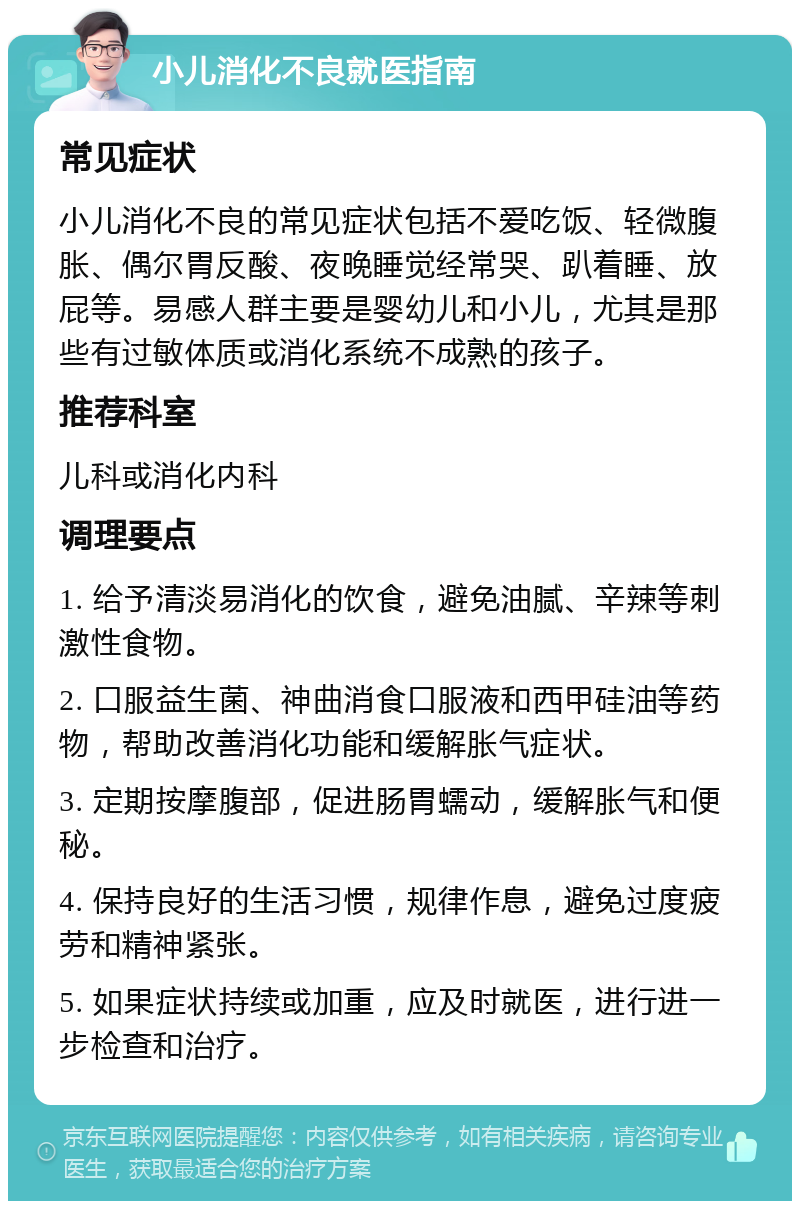 小儿消化不良就医指南 常见症状 小儿消化不良的常见症状包括不爱吃饭、轻微腹胀、偶尔胃反酸、夜晚睡觉经常哭、趴着睡、放屁等。易感人群主要是婴幼儿和小儿，尤其是那些有过敏体质或消化系统不成熟的孩子。 推荐科室 儿科或消化内科 调理要点 1. 给予清淡易消化的饮食，避免油腻、辛辣等刺激性食物。 2. 口服益生菌、神曲消食口服液和西甲硅油等药物，帮助改善消化功能和缓解胀气症状。 3. 定期按摩腹部，促进肠胃蠕动，缓解胀气和便秘。 4. 保持良好的生活习惯，规律作息，避免过度疲劳和精神紧张。 5. 如果症状持续或加重，应及时就医，进行进一步检查和治疗。