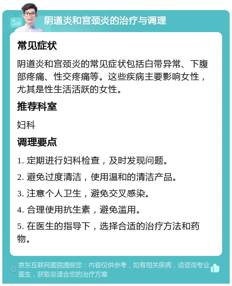 阴道炎和宫颈炎的治疗与调理 常见症状 阴道炎和宫颈炎的常见症状包括白带异常、下腹部疼痛、性交疼痛等。这些疾病主要影响女性，尤其是性生活活跃的女性。 推荐科室 妇科 调理要点 1. 定期进行妇科检查，及时发现问题。 2. 避免过度清洁，使用温和的清洁产品。 3. 注意个人卫生，避免交叉感染。 4. 合理使用抗生素，避免滥用。 5. 在医生的指导下，选择合适的治疗方法和药物。