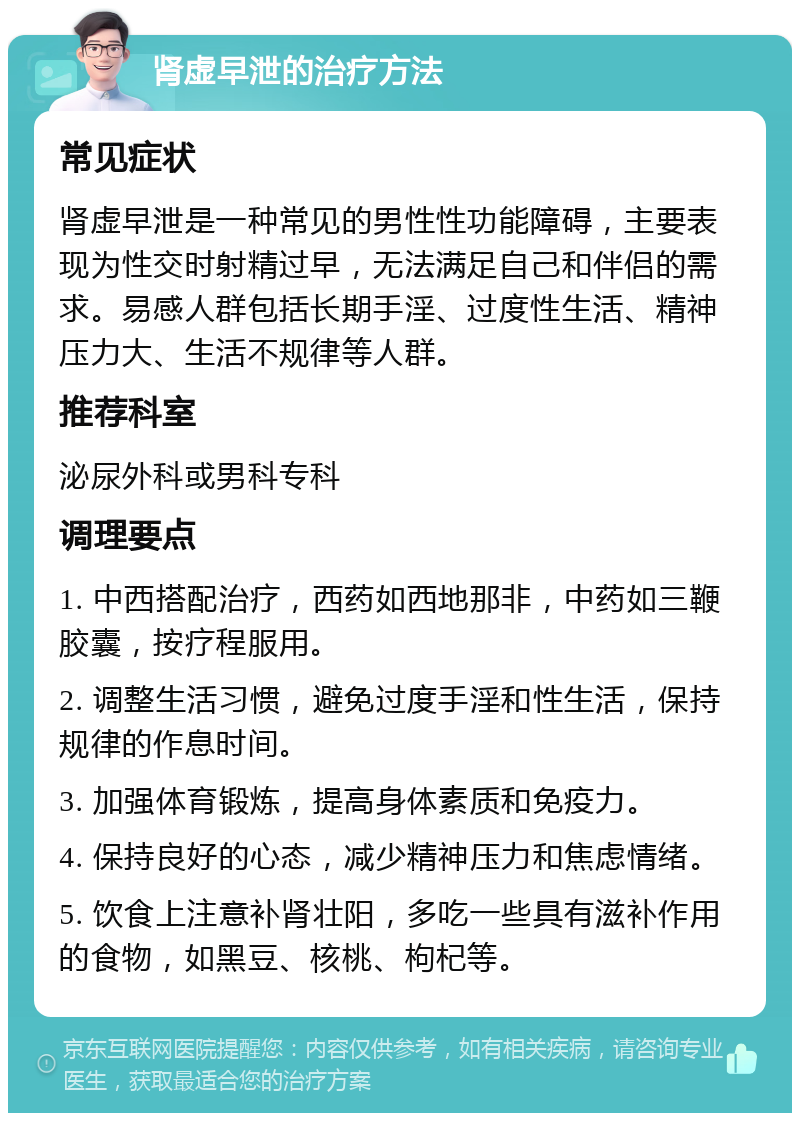 肾虚早泄的治疗方法 常见症状 肾虚早泄是一种常见的男性性功能障碍，主要表现为性交时射精过早，无法满足自己和伴侣的需求。易感人群包括长期手淫、过度性生活、精神压力大、生活不规律等人群。 推荐科室 泌尿外科或男科专科 调理要点 1. 中西搭配治疗，西药如西地那非，中药如三鞭胶囊，按疗程服用。 2. 调整生活习惯，避免过度手淫和性生活，保持规律的作息时间。 3. 加强体育锻炼，提高身体素质和免疫力。 4. 保持良好的心态，减少精神压力和焦虑情绪。 5. 饮食上注意补肾壮阳，多吃一些具有滋补作用的食物，如黑豆、核桃、枸杞等。