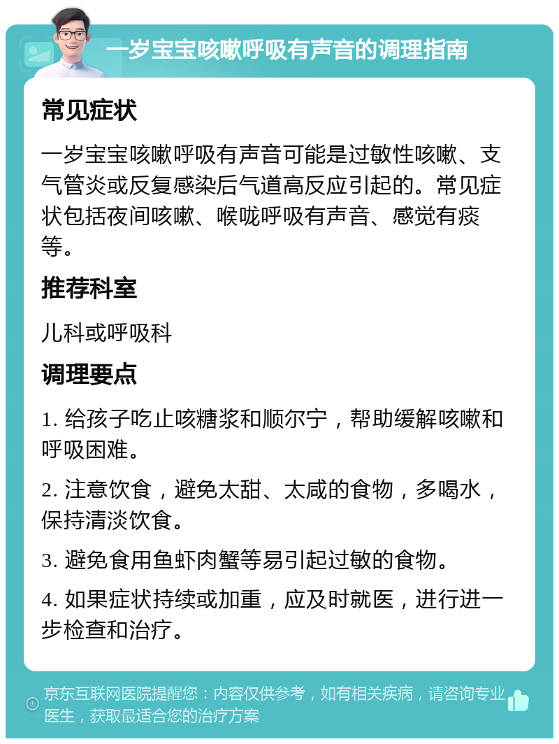 一岁宝宝咳嗽呼吸有声音的调理指南 常见症状 一岁宝宝咳嗽呼吸有声音可能是过敏性咳嗽、支气管炎或反复感染后气道高反应引起的。常见症状包括夜间咳嗽、喉咙呼吸有声音、感觉有痰等。 推荐科室 儿科或呼吸科 调理要点 1. 给孩子吃止咳糖浆和顺尔宁，帮助缓解咳嗽和呼吸困难。 2. 注意饮食，避免太甜、太咸的食物，多喝水，保持清淡饮食。 3. 避免食用鱼虾肉蟹等易引起过敏的食物。 4. 如果症状持续或加重，应及时就医，进行进一步检查和治疗。