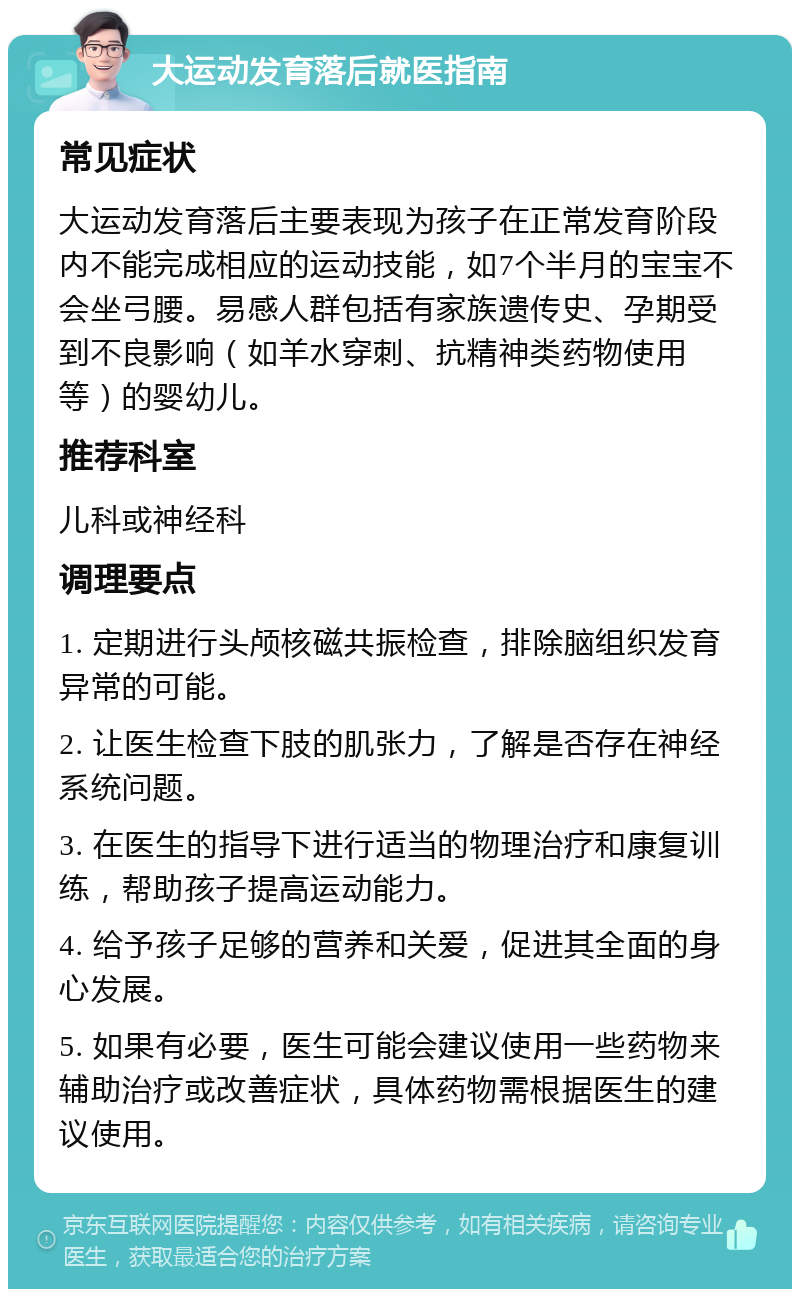 大运动发育落后就医指南 常见症状 大运动发育落后主要表现为孩子在正常发育阶段内不能完成相应的运动技能，如7个半月的宝宝不会坐弓腰。易感人群包括有家族遗传史、孕期受到不良影响（如羊水穿刺、抗精神类药物使用等）的婴幼儿。 推荐科室 儿科或神经科 调理要点 1. 定期进行头颅核磁共振检查，排除脑组织发育异常的可能。 2. 让医生检查下肢的肌张力，了解是否存在神经系统问题。 3. 在医生的指导下进行适当的物理治疗和康复训练，帮助孩子提高运动能力。 4. 给予孩子足够的营养和关爱，促进其全面的身心发展。 5. 如果有必要，医生可能会建议使用一些药物来辅助治疗或改善症状，具体药物需根据医生的建议使用。