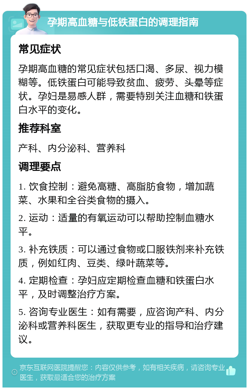 孕期高血糖与低铁蛋白的调理指南 常见症状 孕期高血糖的常见症状包括口渴、多尿、视力模糊等。低铁蛋白可能导致贫血、疲劳、头晕等症状。孕妇是易感人群，需要特别关注血糖和铁蛋白水平的变化。 推荐科室 产科、内分泌科、营养科 调理要点 1. 饮食控制：避免高糖、高脂肪食物，增加蔬菜、水果和全谷类食物的摄入。 2. 运动：适量的有氧运动可以帮助控制血糖水平。 3. 补充铁质：可以通过食物或口服铁剂来补充铁质，例如红肉、豆类、绿叶蔬菜等。 4. 定期检查：孕妇应定期检查血糖和铁蛋白水平，及时调整治疗方案。 5. 咨询专业医生：如有需要，应咨询产科、内分泌科或营养科医生，获取更专业的指导和治疗建议。