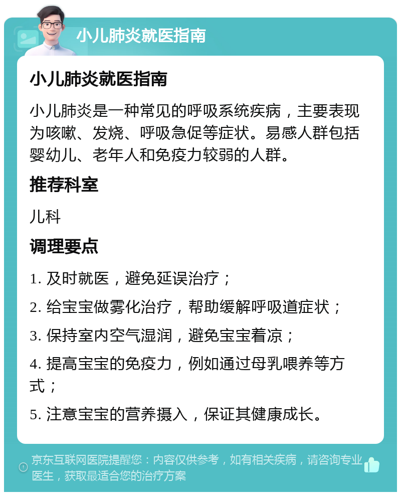 小儿肺炎就医指南 小儿肺炎就医指南 小儿肺炎是一种常见的呼吸系统疾病，主要表现为咳嗽、发烧、呼吸急促等症状。易感人群包括婴幼儿、老年人和免疫力较弱的人群。 推荐科室 儿科 调理要点 1. 及时就医，避免延误治疗； 2. 给宝宝做雾化治疗，帮助缓解呼吸道症状； 3. 保持室内空气湿润，避免宝宝着凉； 4. 提高宝宝的免疫力，例如通过母乳喂养等方式； 5. 注意宝宝的营养摄入，保证其健康成长。