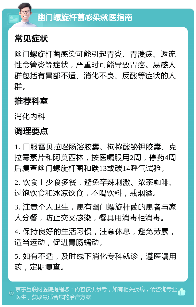 幽门螺旋杆菌感染就医指南 常见症状 幽门螺旋杆菌感染可能引起胃炎、胃溃疡、返流性食管炎等症状，严重时可能导致胃癌。易感人群包括有胃部不适、消化不良、反酸等症状的人群。 推荐科室 消化内科 调理要点 1. 口服雷贝拉唑肠溶胶囊、枸橼酸铋钾胶囊、克拉霉素片和阿莫西林，按医嘱服用2周，停药4周后复查幽门螺旋杆菌和碳13或碳14呼气试验。 2. 饮食上少食多餐，避免辛辣刺激、浓茶咖啡、过饱饮食和冰凉饮食，不喝饮料，戒烟酒。 3. 注意个人卫生，患有幽门螺旋杆菌的患者与家人分餐，防止交叉感染，餐具用消毒柜消毒。 4. 保持良好的生活习惯，注意休息，避免劳累，适当运动，促进胃肠蠕动。 5. 如有不适，及时线下消化专科就诊，遵医嘱用药，定期复查。