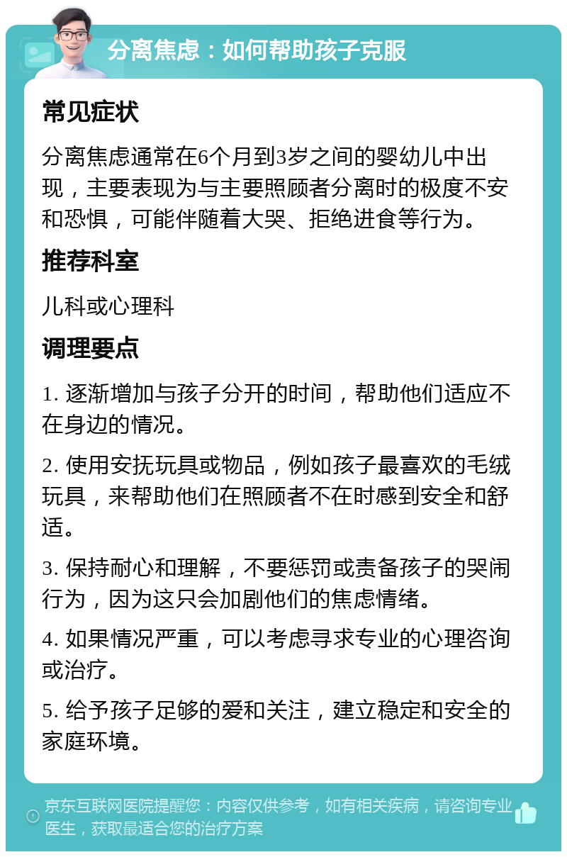 分离焦虑：如何帮助孩子克服 常见症状 分离焦虑通常在6个月到3岁之间的婴幼儿中出现，主要表现为与主要照顾者分离时的极度不安和恐惧，可能伴随着大哭、拒绝进食等行为。 推荐科室 儿科或心理科 调理要点 1. 逐渐增加与孩子分开的时间，帮助他们适应不在身边的情况。 2. 使用安抚玩具或物品，例如孩子最喜欢的毛绒玩具，来帮助他们在照顾者不在时感到安全和舒适。 3. 保持耐心和理解，不要惩罚或责备孩子的哭闹行为，因为这只会加剧他们的焦虑情绪。 4. 如果情况严重，可以考虑寻求专业的心理咨询或治疗。 5. 给予孩子足够的爱和关注，建立稳定和安全的家庭环境。