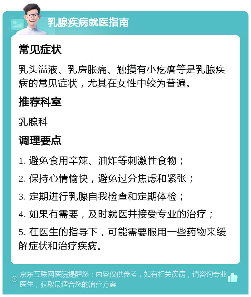 乳腺疾病就医指南 常见症状 乳头溢液、乳房胀痛、触摸有小疙瘩等是乳腺疾病的常见症状，尤其在女性中较为普遍。 推荐科室 乳腺科 调理要点 1. 避免食用辛辣、油炸等刺激性食物； 2. 保持心情愉快，避免过分焦虑和紧张； 3. 定期进行乳腺自我检查和定期体检； 4. 如果有需要，及时就医并接受专业的治疗； 5. 在医生的指导下，可能需要服用一些药物来缓解症状和治疗疾病。