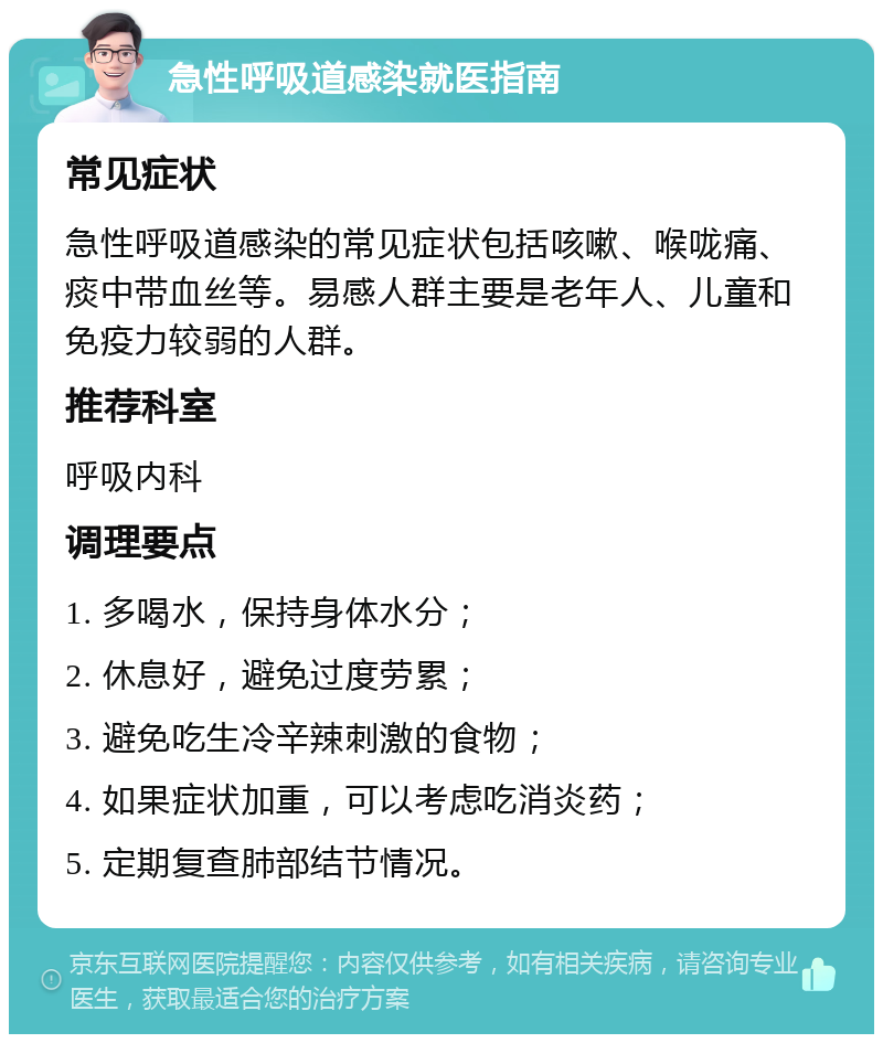 急性呼吸道感染就医指南 常见症状 急性呼吸道感染的常见症状包括咳嗽、喉咙痛、痰中带血丝等。易感人群主要是老年人、儿童和免疫力较弱的人群。 推荐科室 呼吸内科 调理要点 1. 多喝水，保持身体水分； 2. 休息好，避免过度劳累； 3. 避免吃生冷辛辣刺激的食物； 4. 如果症状加重，可以考虑吃消炎药； 5. 定期复查肺部结节情况。