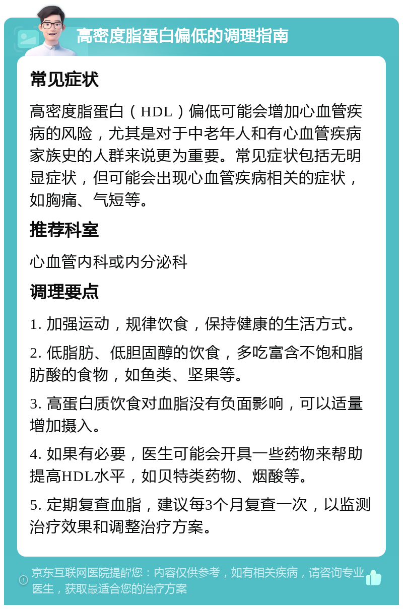 高密度脂蛋白偏低的调理指南 常见症状 高密度脂蛋白（HDL）偏低可能会增加心血管疾病的风险，尤其是对于中老年人和有心血管疾病家族史的人群来说更为重要。常见症状包括无明显症状，但可能会出现心血管疾病相关的症状，如胸痛、气短等。 推荐科室 心血管内科或内分泌科 调理要点 1. 加强运动，规律饮食，保持健康的生活方式。 2. 低脂肪、低胆固醇的饮食，多吃富含不饱和脂肪酸的食物，如鱼类、坚果等。 3. 高蛋白质饮食对血脂没有负面影响，可以适量增加摄入。 4. 如果有必要，医生可能会开具一些药物来帮助提高HDL水平，如贝特类药物、烟酸等。 5. 定期复查血脂，建议每3个月复查一次，以监测治疗效果和调整治疗方案。